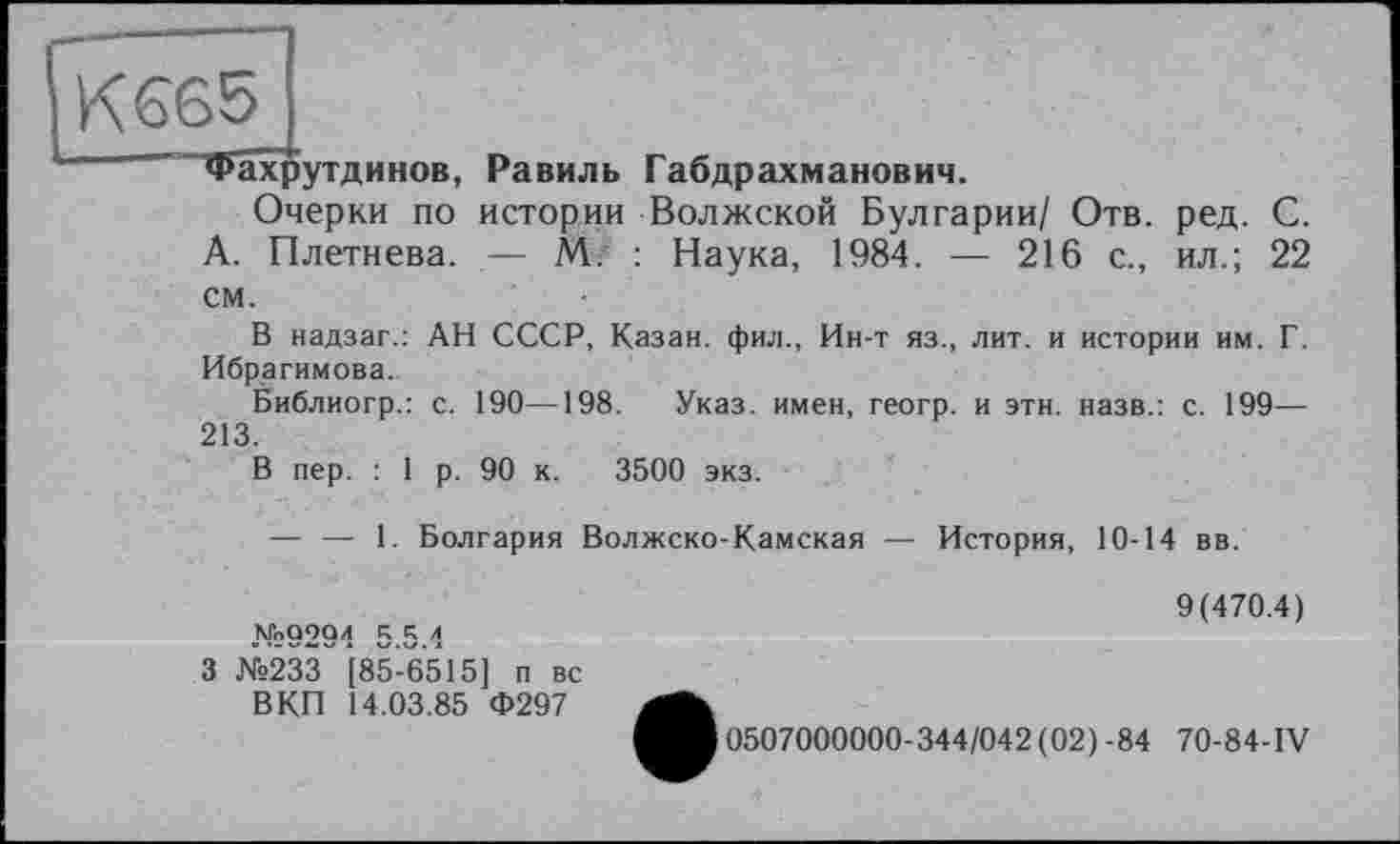 ﻿} К 665
Фахрутдинов, Равиль Габдрахманович.
Очерки по истории Волжской Булгарии/ Отв. ред. С. А. Плетнева. — М. : Наука, 1984. — 216 с., ил.; 22 см.
В надзаг.: АН СССР, Казан, фил., Ин-т яз., лит. и истории им. Г. Ибрагимова.
Библиогр.: с. 190—198. Указ, имен, геогр. и этн. назв.: с. 199— 213.
В пер. : 1 р. 90 к. 3500 экз.
— — 1. Болгария Волжско-Камская — История, 10-14 вв.
м«9294 5.5.4
3 №233 '[85-65*15] п вс ВКП 14.03.85 Ф297
9(470.4)
0507000000-344/042 (02) -84 70-84-IV